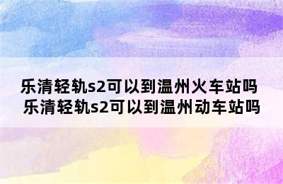 乐清轻轨s2可以到温州火车站吗 乐清轻轨s2可以到温州动车站吗